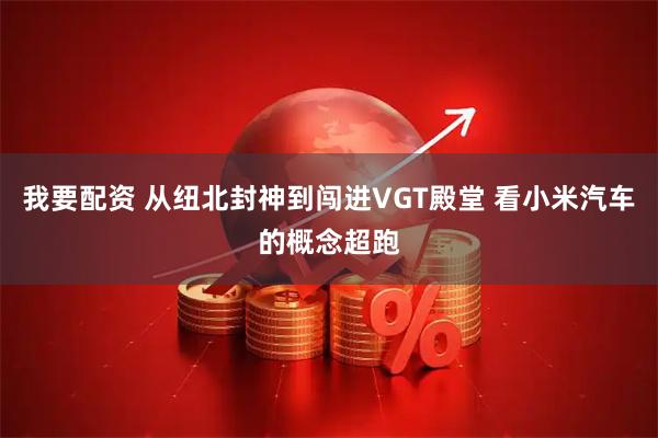 我要配资 从纽北封神到闯进VGT殿堂 看小米汽车的概念超跑