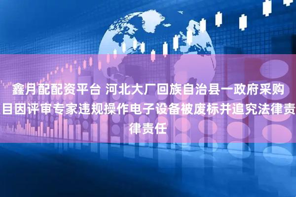 鑫月配配资平台 河北大厂回族自治县一政府采购项目因评审专家违规操作电子设备被废标并追究法律责任