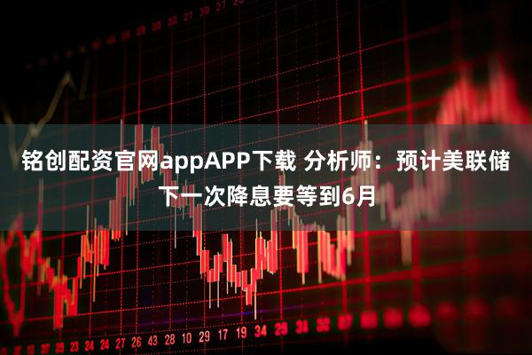 铭创配资官网appAPP下载 分析师：预计美联储下一次降息要等到6月