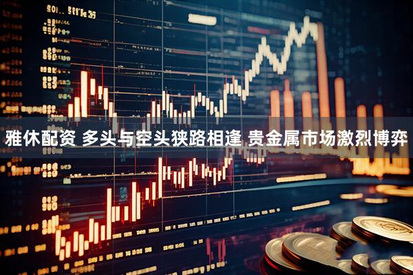 雅休配资 多头与空头狭路相逢 贵金属市场激烈博弈