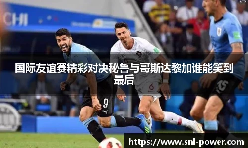 国际友谊赛精彩对决秘鲁与哥斯达黎加谁能笑到最后